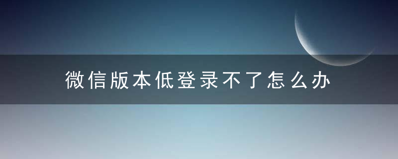 微信版本低登录不了怎么办 更新版本即可使用